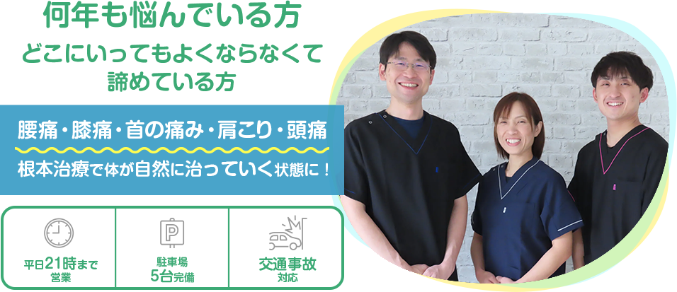 何年も悩んでいる方どこにいってもよくならなくて諦めている方。腰痛・膝痛・首の痛み・肩こり・頭痛を根本治療で体が自然に治っていく状態に！平日21時まで営業、駐車場5台完備、交通事故対応可能。